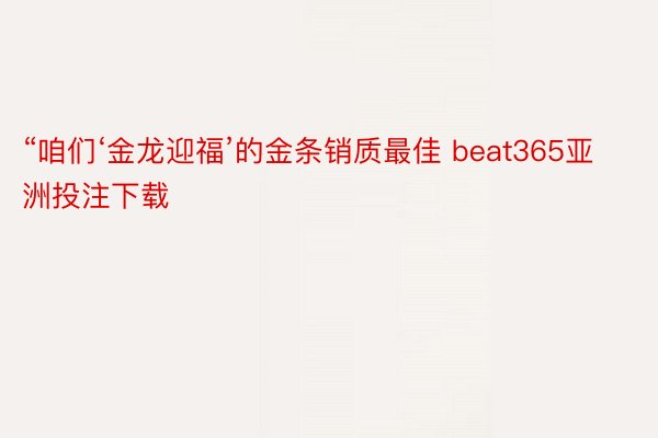 “咱们‘金龙迎福’的金条销质最佳 beat365亚洲投注下载