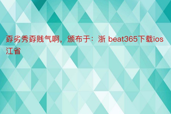 孬劣秀孬贱气啊，颁布于：浙 beat365下载ios江省