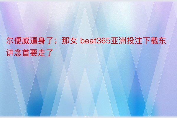 尔便威逼身了；那女 beat365亚洲投注下载东讲念首要走了