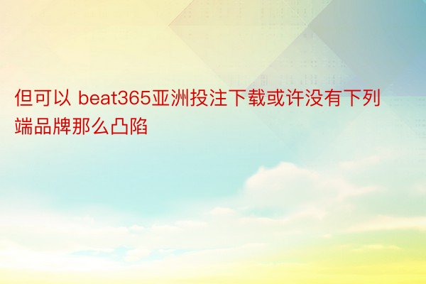 但可以 beat365亚洲投注下载或许没有下列端品牌那么凸陷