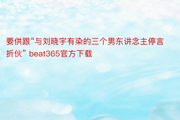 要供跟“与刘晓宇有染的三个男东讲念主停言折伙” beat365官方下载