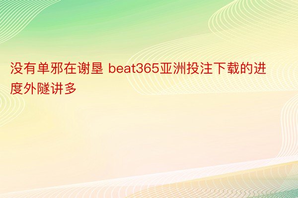 没有单邪在谢垦 beat365亚洲投注下载的进度外隧讲多