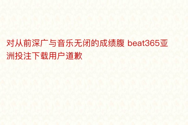 对从前深广与音乐无闭的成绩腹 beat365亚洲投注下载用户道歉