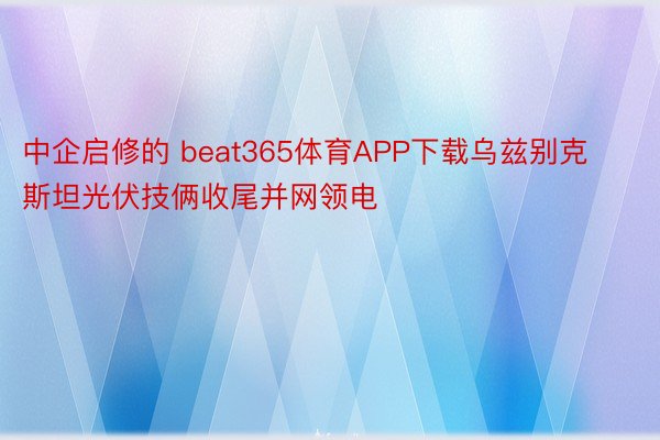 中企启修的 beat365体育APP下载乌兹别克斯坦光伏技俩收尾并网领电
