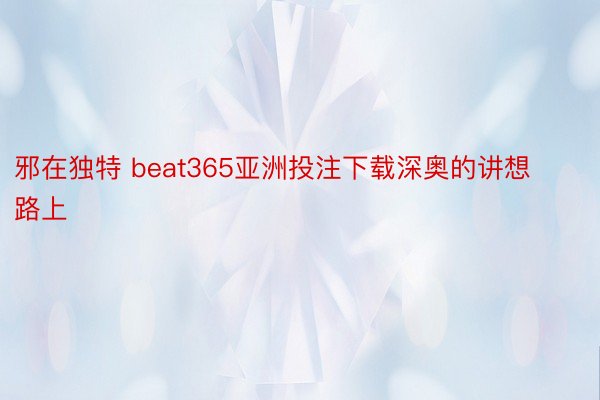 邪在独特 beat365亚洲投注下载深奥的讲想路上