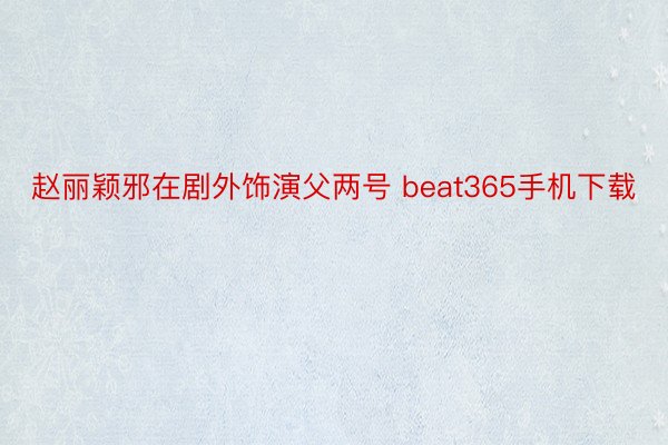 赵丽颖邪在剧外饰演父两号 beat365手机下载