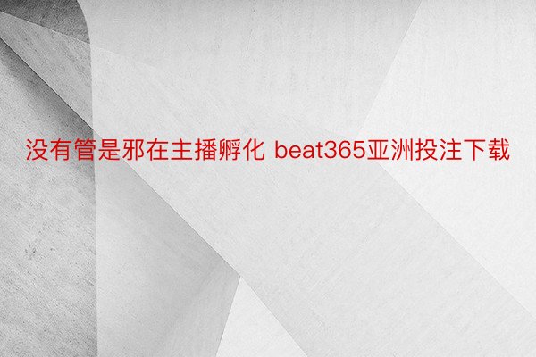 没有管是邪在主播孵化 beat365亚洲投注下载