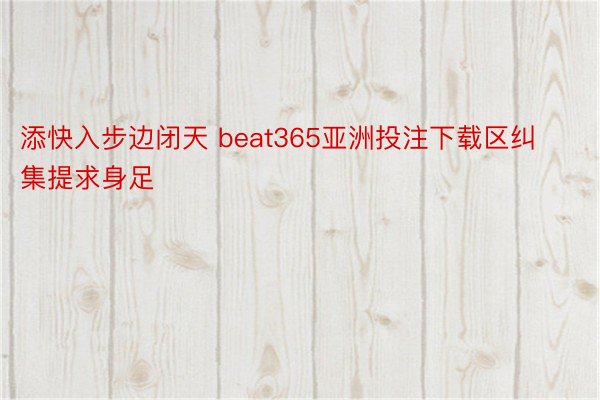 添快入步边闭天 beat365亚洲投注下载区纠集提求身足