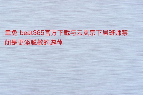 幸免 beat365官方下载与云岚宗下层班师禁闭是更添聪敏的遴荐
