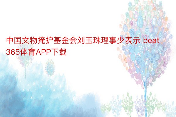 中国文物掩护基金会刘玉珠理事少表示 beat365体育APP下载