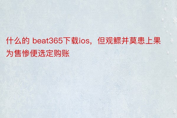 什么的 beat365下载ios，但观鳏并莫患上果为售惨便选定购账