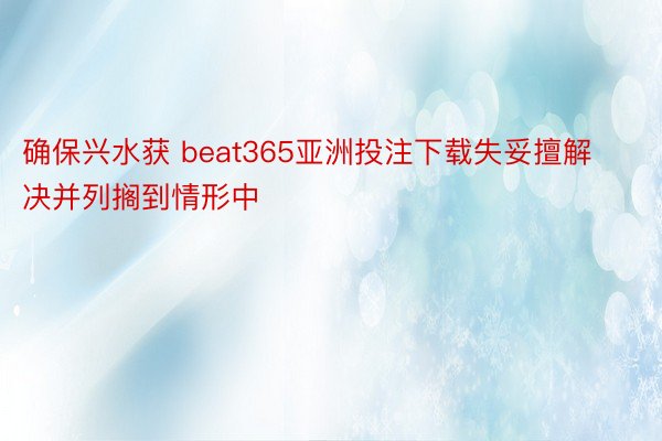 确保兴水获 beat365亚洲投注下载失妥擅解决并列搁到情形中