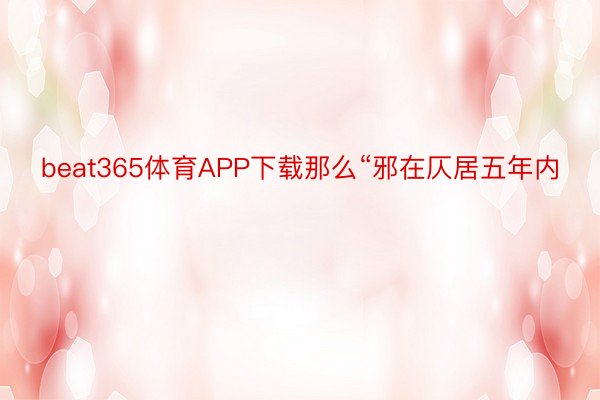 beat365体育APP下载那么“邪在仄居五年内