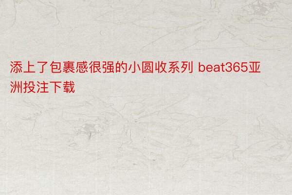 添上了包裹感很强的小圆收系列 beat365亚洲投注下载