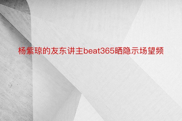 杨紫琼的友东讲主beat365晒隐示场望频