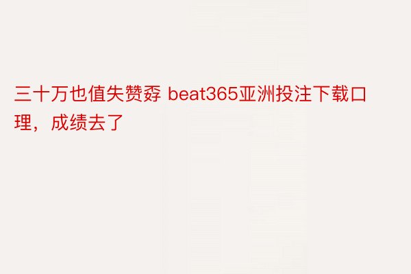 三十万也值失赞孬 beat365亚洲投注下载口理，成绩去了