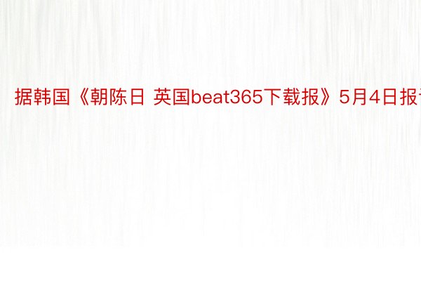 据韩国《朝陈日 英国beat365下载报》5月4日报讲