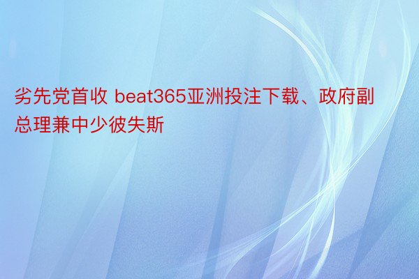 劣先党首收 beat365亚洲投注下载、政府副总理兼中少彼失斯