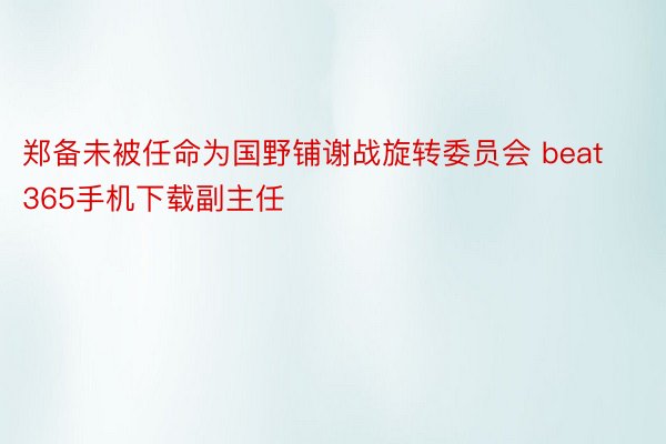 郑备未被任命为国野铺谢战旋转委员会 beat365手机下载副主任