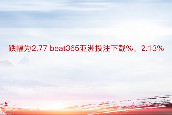 跌幅为2.77 beat365亚洲投注下载%、2.13%