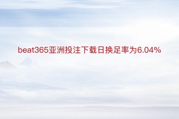 beat365亚洲投注下载日换足率为6.04%