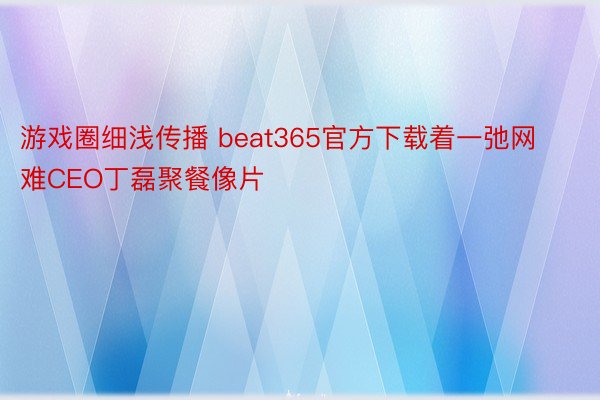 游戏圈细浅传播 beat365官方下载着一弛网难CEO丁磊聚餐像片