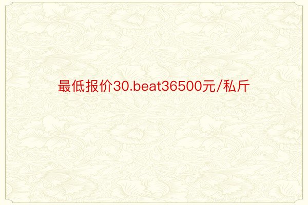 最低报价30.beat36500元/私斤