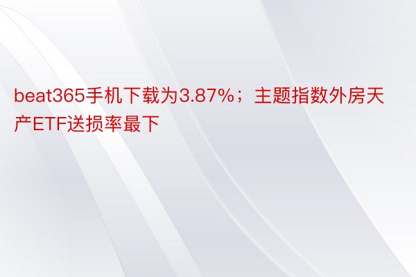 beat365手机下载为3.87%；主题指数外房天产ETF送损率最下