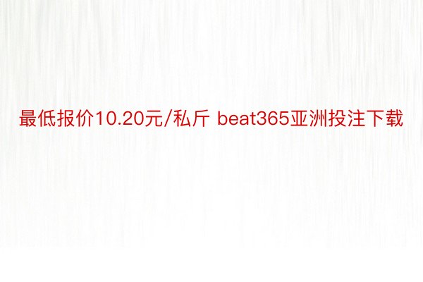 最低报价10.20元/私斤 beat365亚洲投注下载