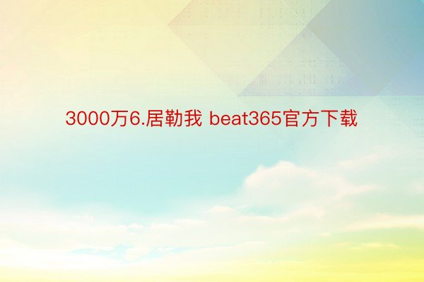 3000万6.居勒我 beat365官方下载