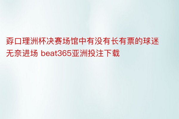 孬口理洲杯决赛场馆中有没有长有票的球迷无奈进场 beat365亚洲投注下载