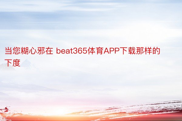 当您糊心邪在 beat365体育APP下载那样的下度