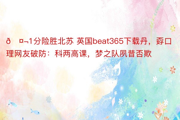 🤬1分险胜北苏 英国beat365下载丹，孬口理网友破防：科两高课，<a href=