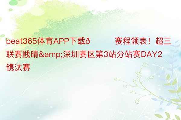 beat365体育APP下载👇赛程领表！超三联赛贱晴&深圳赛区第3站分站赛DAY2镌汰赛