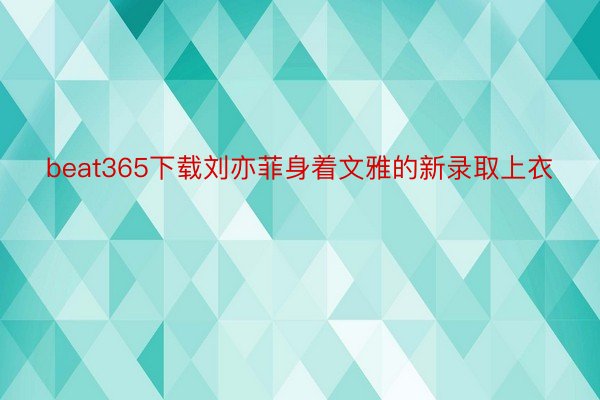 beat365下载刘亦菲身着文雅的新录取上衣