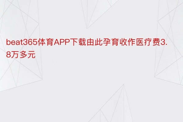 beat365体育APP下载由此孕育收作医疗费3.8万多元